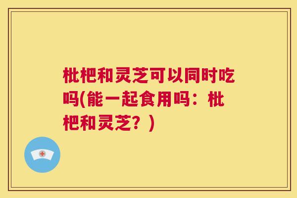 枇杷和灵芝可以同时吃吗(能一起食用吗：枇杷和灵芝？)  第1张
