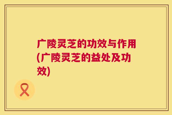 广陵灵芝的功效与作用(广陵灵芝的益处及功效) 第1张 广陵灵芝的功效与作用(广陵灵芝的益处及功效) 第1张