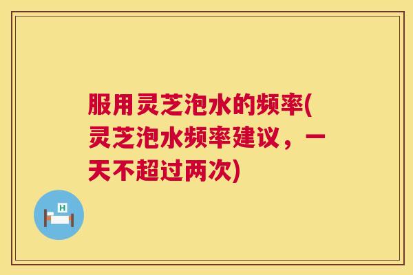 服用灵芝泡水的频率(灵芝泡水频率建议,一天不超过两次) 第1张 服用灵芝泡水的频率(灵芝泡水频率建议,一天不超过两次) 第1张