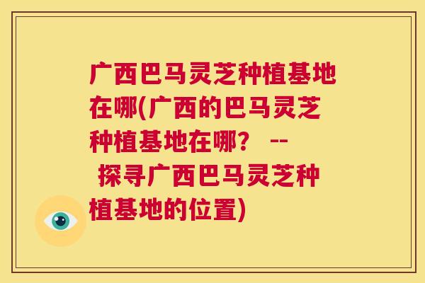 广西巴马灵芝种植基地在哪(广西的巴马灵芝种植基地在哪? -- 探寻广西巴马灵芝种植基地的位置) 第1张 广西巴马灵芝种植基地在哪(广西的巴马灵芝种植基地在哪? -- 探寻广西巴马灵芝种植基地的位置) 第1张
