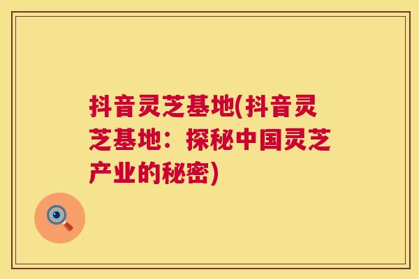 抖音灵芝基地(抖音灵芝基地:探秘中国灵芝产业的秘密) 第1张 抖音灵芝基地(抖音灵芝基地:探秘中国灵芝产业的秘密) 第1张