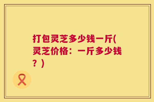 打包灵芝多少钱一斤(灵芝价格:一斤多少钱?) 第1张 打包灵芝多少钱一斤(灵芝价格:一斤多少钱?) 第1张