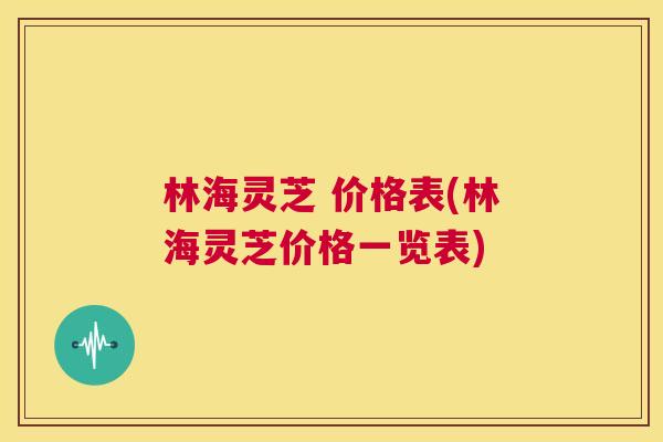 林海灵芝 价格表(林海灵芝价格一览表)  第1张