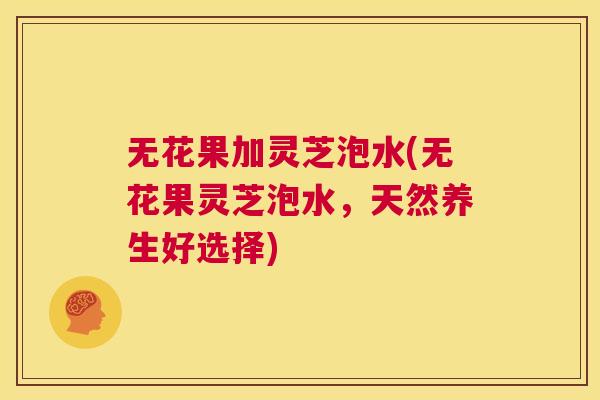 无花果加灵芝泡水(无花果灵芝泡水,天然养生好选择) 第1张 无花果加灵芝泡水(无花果灵芝泡水,天然养生好选择) 第1张