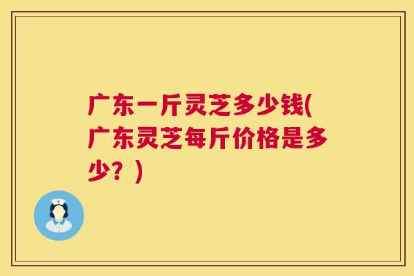 广东一斤灵芝多少钱(广东灵芝每斤价格是多少?) 第1张 广东一斤灵芝多少钱(广东灵芝每斤价格是多少?) 第1张