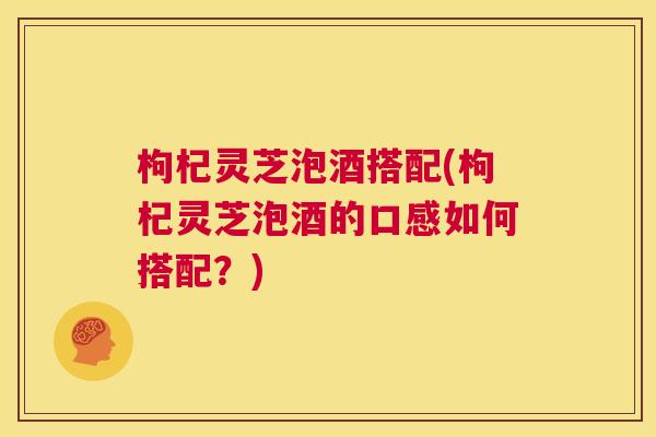 枸杞灵芝泡酒搭配(枸杞灵芝泡酒的口感如何搭配?) 第1张 枸杞灵芝泡酒搭配(枸杞灵芝泡酒的口感如何搭配?) 第1张