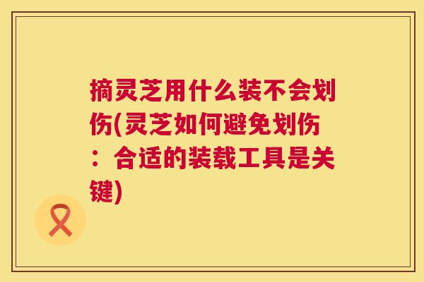 摘灵芝用什么装不会划伤(灵芝如何避免划伤:合适的装载工具是关键) 第1张 摘灵芝用什么装不会划伤(灵芝如何避免划伤:合适的装载工具是关键) 第1张