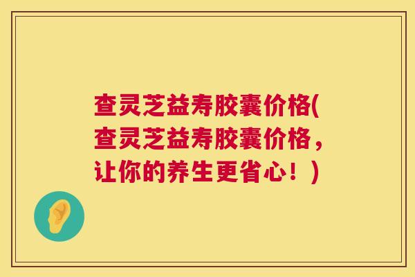 查灵芝益寿胶囊价格(查灵芝益寿胶囊价格,让你的养生更省心!) 第1张 查灵芝益寿胶囊价格(查灵芝益寿胶囊价格,让你的养生更省心!) 第1张