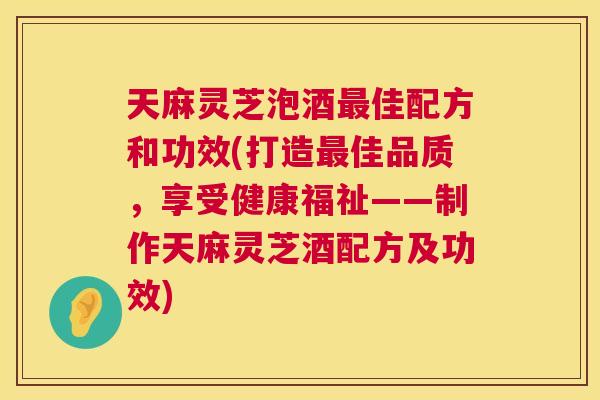天麻灵芝泡酒最佳配方和功效(打造最佳品质,享受健康福祉——制作天麻灵芝酒配方及功效) 第1张 天麻灵芝泡酒最佳配方和功效(打造最佳品质,享受健康福祉——制作天麻灵芝酒配方及功效) 第1张