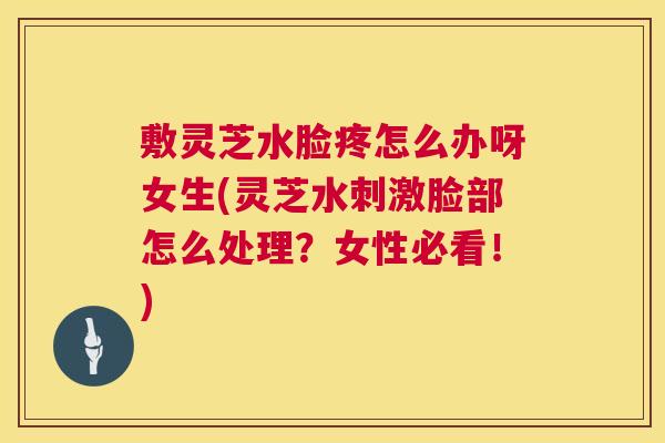 敷灵芝水脸疼怎么办呀女生(灵芝水刺激脸部怎么处理?女性必看!) 第1张 敷灵芝水脸疼怎么办呀女生(灵芝水刺激脸部怎么处理?女性必看!) 第1张