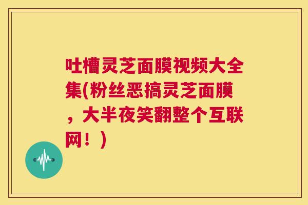 吐槽灵芝面膜视频大全集(粉丝恶搞灵芝面膜，大半夜笑翻整个互联网！)  第1张