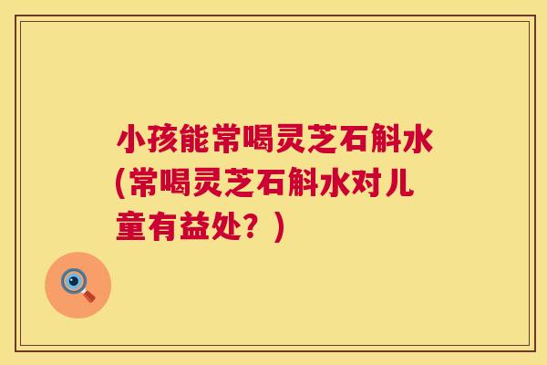 小孩能常喝灵芝石斛水(常喝灵芝石斛水对儿童有益处?) 第1张 小孩能常喝灵芝石斛水(常喝灵芝石斛水对儿童有益处?) 第1张