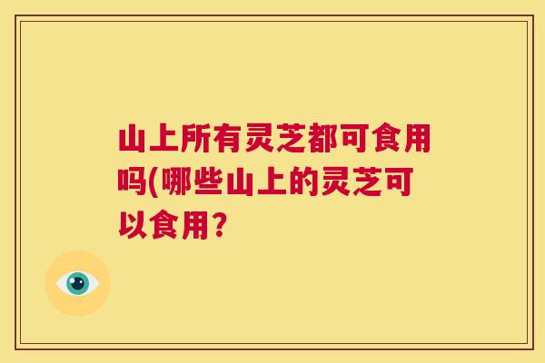 山上所有灵芝都可食用吗(哪些山上的灵芝可以食用？  第1张
