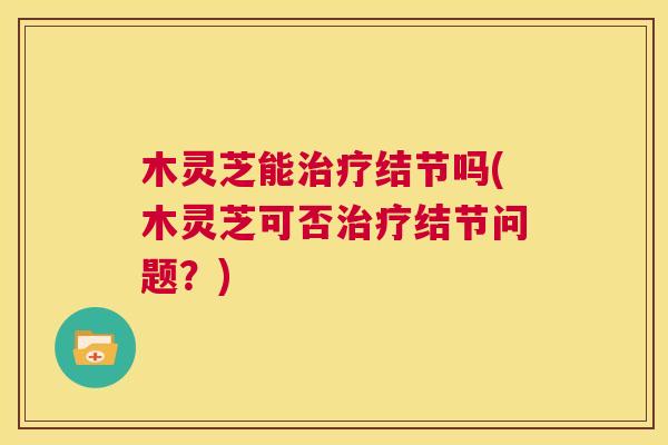 木灵芝能治疗结节吗(木灵芝可否治疗结节问题?) 第1张 木灵芝能治疗结节吗(木灵芝可否治疗结节问题?) 第1张