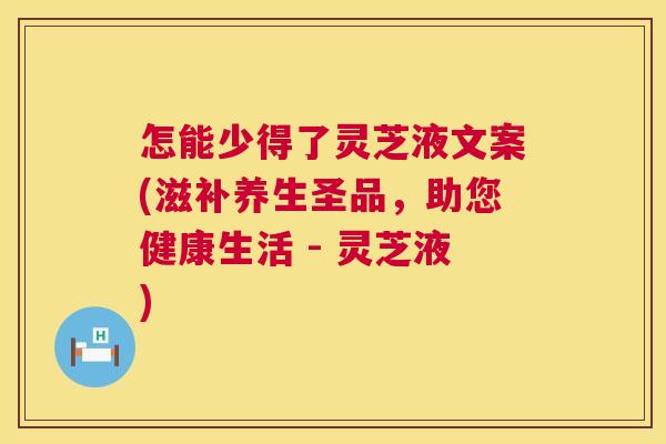 怎能少得了灵芝液文案(滋补养生圣品,助您健康生活 - 灵芝液) 第1张 怎能少得了灵芝液文案(滋补养生圣品,助您健康生活 - 灵芝液) 第1张
