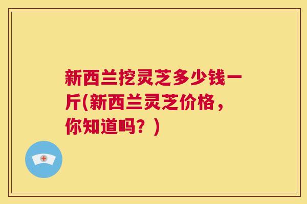 新西兰挖灵芝多少钱一斤(新西兰灵芝价格,你知道吗?) 第1张 新西兰挖灵芝多少钱一斤(新西兰灵芝价格,你知道吗?) 第1张