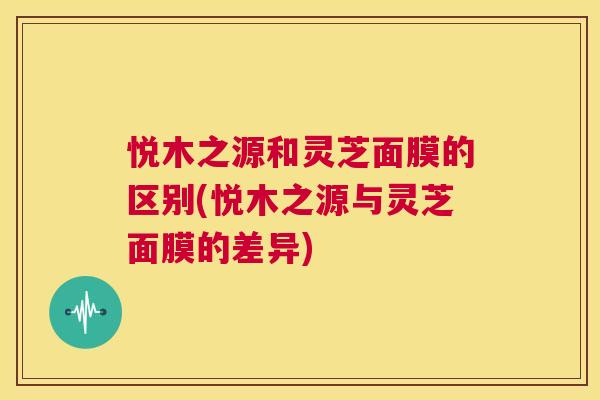 悦木之源和灵芝面膜的区别(悦木之源与灵芝面膜的差异) 第1张 悦木之源和灵芝面膜的区别(悦木之源与灵芝面膜的差异) 第1张
