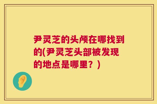 尹灵芝的头颅在哪找到的(尹灵芝头部被发现的地点是哪里?) 第1张 尹灵芝的头颅在哪找到的(尹灵芝头部被发现的地点是哪里?) 第1张