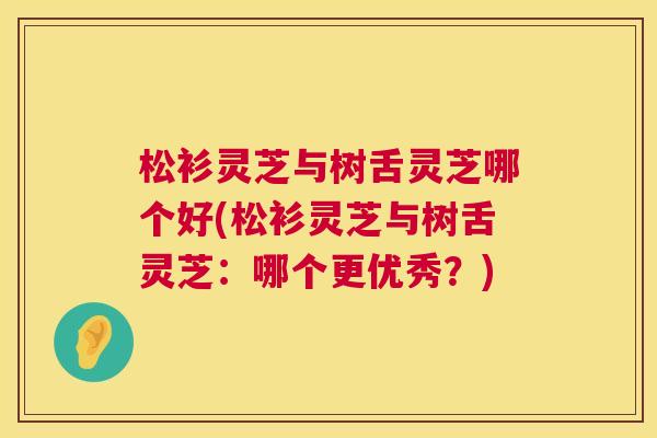 松衫灵芝与树舌灵芝哪个好(松衫灵芝与树舌灵芝:哪个更优秀?) 第1张 松衫灵芝与树舌灵芝哪个好(松衫灵芝与树舌灵芝:哪个更优秀?) 第1张
