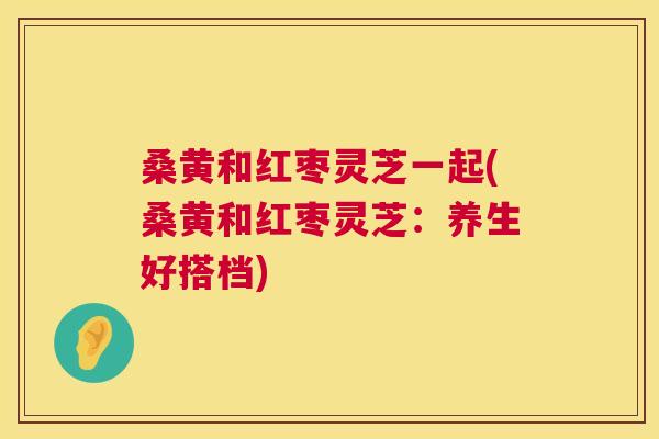 桑黄和红枣灵芝一起(桑黄和红枣灵芝：养生好搭档)  第1张