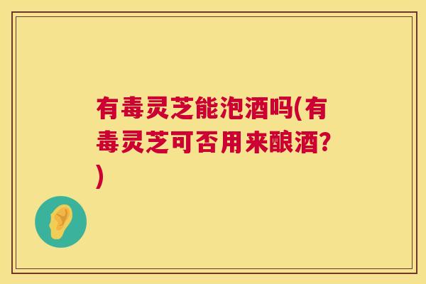 有毒灵芝能泡酒吗(有毒灵芝可否用来酿酒？)  第1张