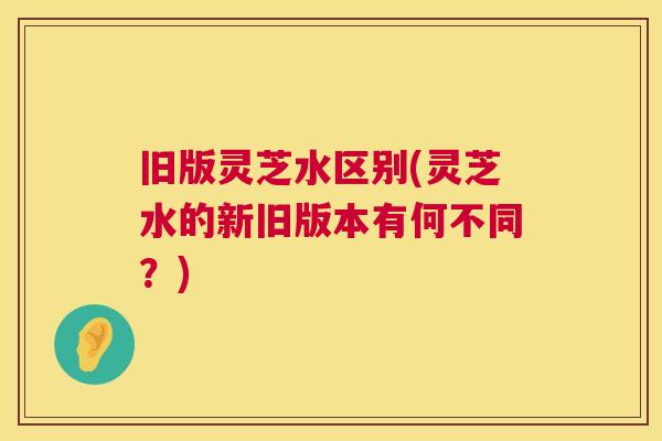 旧版灵芝水区别(灵芝水的新旧版本有何不同?) 第1张 旧版灵芝水区别(灵芝水的新旧版本有何不同?) 第1张