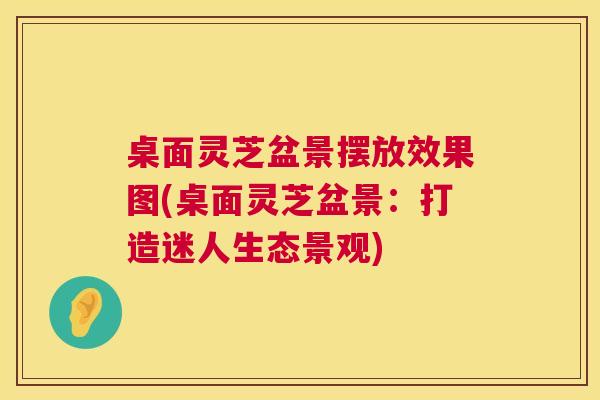 桌面灵芝盆景摆放效果图(桌面灵芝盆景:打造迷人生态景观) 第1张 桌面灵芝盆景摆放效果图(桌面灵芝盆景:打造迷人生态景观) 第1张