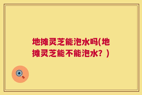 地摊灵芝能泡水吗(地摊灵芝能不能泡水?) 第1张 地摊灵芝能泡水吗(地摊灵芝能不能泡水?) 第1张