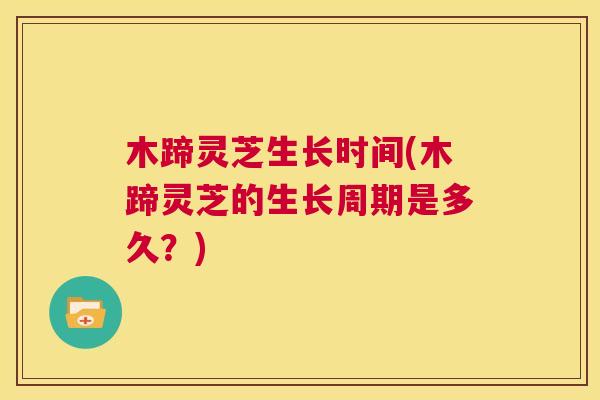 木蹄灵芝生长时间(木蹄灵芝的生长周期是多久？)  第1张