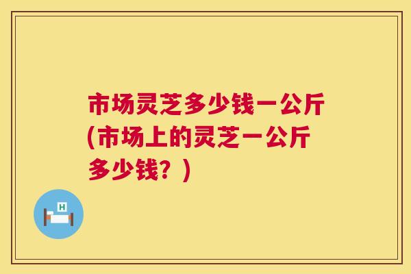 市场灵芝多少钱一公斤(市场上的灵芝一公斤多少钱?) 第1张 市场灵芝多少钱一公斤(市场上的灵芝一公斤多少钱?) 第1张