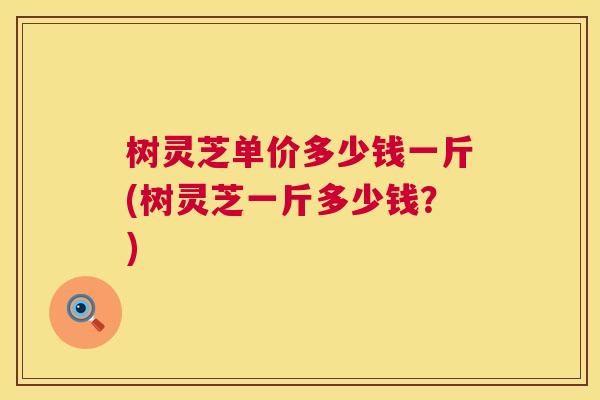 树灵芝单价多少钱一斤(树灵芝一斤多少钱?) 第1张 树灵芝单价多少钱一斤(树灵芝一斤多少钱?) 第1张
