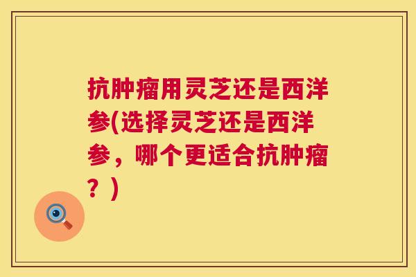抗肿瘤用灵芝还是西洋参(选择灵芝还是西洋参,哪个更适合抗肿瘤?) 第1张 抗肿瘤用灵芝还是西洋参(选择灵芝还是西洋参,哪个更适合抗肿瘤?) 第1张