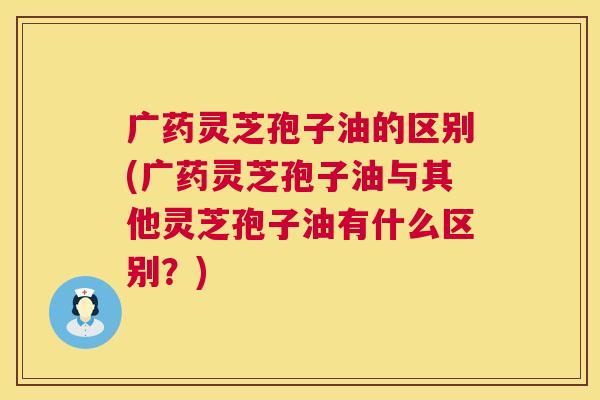 广药灵芝孢子油的区别(广药灵芝孢子油与其他灵芝孢子油有什么区别?) 第1张 广药灵芝孢子油的区别(广药灵芝孢子油与其他灵芝孢子油有什么区别?) 第1张