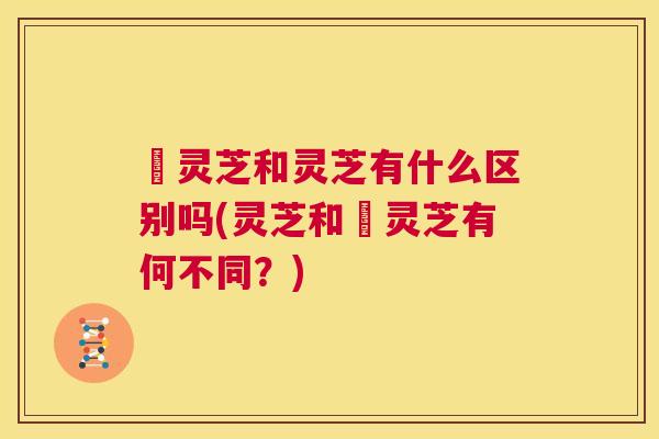 朿灵芝和灵芝有什么区别吗(灵芝和朿灵芝有何不同？)  第1张