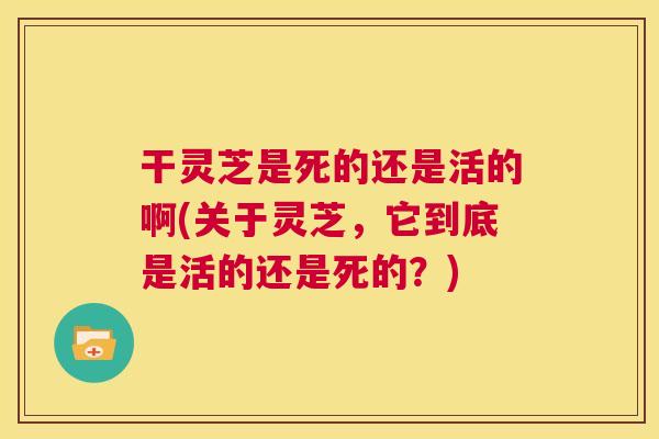 干灵芝是死的还是活的啊(关于灵芝,它到底是活的还是死的?) 第1张 干灵芝是死的还是活的啊(关于灵芝,它到底是活的还是死的?) 第1张