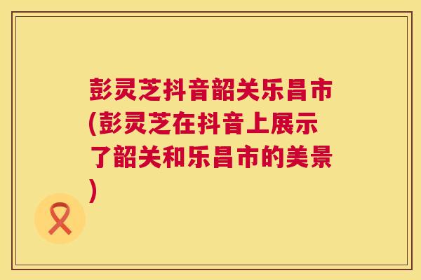 彭灵芝抖音韶关乐昌市(彭灵芝在抖音上展示了韶关和乐昌市的美景) 第1张 彭灵芝抖音韶关乐昌市(彭灵芝在抖音上展示了韶关和乐昌市的美景) 第1张