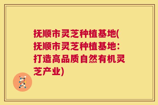 抚顺市灵芝种植基地(抚顺市灵芝种植基地:打造高品质自然有机灵芝产业) 第1张 抚顺市灵芝种植基地(抚顺市灵芝种植基地:打造高品质自然有机灵芝产业) 第1张