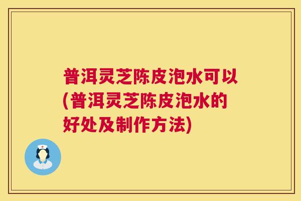 普洱灵芝陈皮泡水可以(普洱灵芝陈皮泡水的好处及制作方法) 第1张 普洱灵芝陈皮泡水可以(普洱灵芝陈皮泡水的好处及制作方法) 第1张