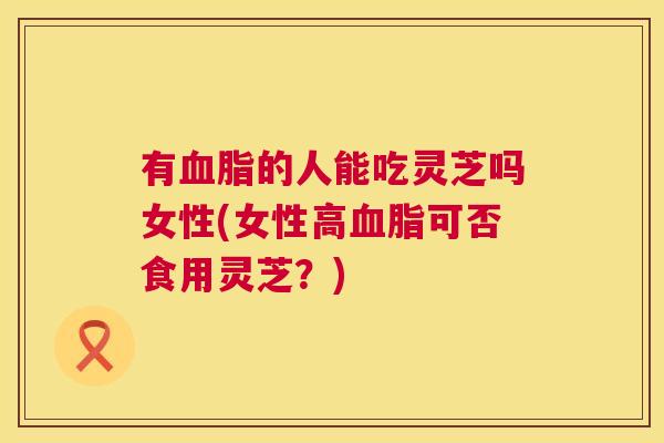 有血脂的人能吃灵芝吗女性(女性高血脂可否食用灵芝?) 第1张 有血脂的人能吃灵芝吗女性(女性高血脂可否食用灵芝?) 第1张