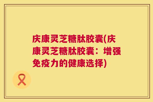 庆康灵芝糖肽胶囊(庆康灵芝糖肽胶囊:增强免疫力的健康选择) 第1张 庆康灵芝糖肽胶囊(庆康灵芝糖肽胶囊:增强免疫力的健康选择) 第1张