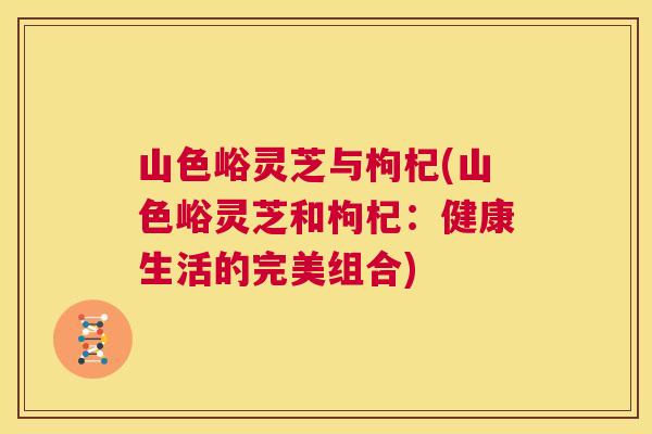 山色峪灵芝与枸杞(山色峪灵芝和枸杞:健康生活的完美组合) 第1张 山色峪灵芝与枸杞(山色峪灵芝和枸杞:健康生活的完美组合) 第1张