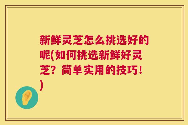新鲜灵芝怎么挑选好的呢(如何挑选新鲜好灵芝？简单实用的技巧！)  第1张