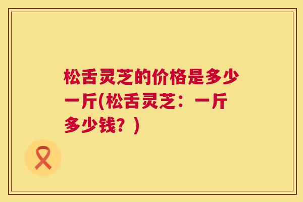 松舌灵芝的价格是多少一斤(松舌灵芝：一斤多少钱？)  第1张