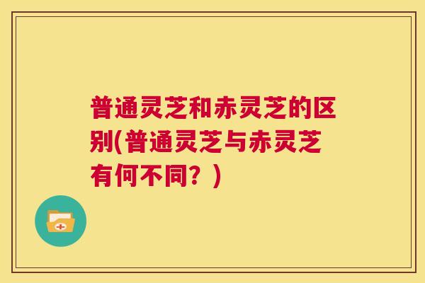 普通灵芝和赤灵芝的区别(普通灵芝与赤灵芝有何不同？)  第1张
