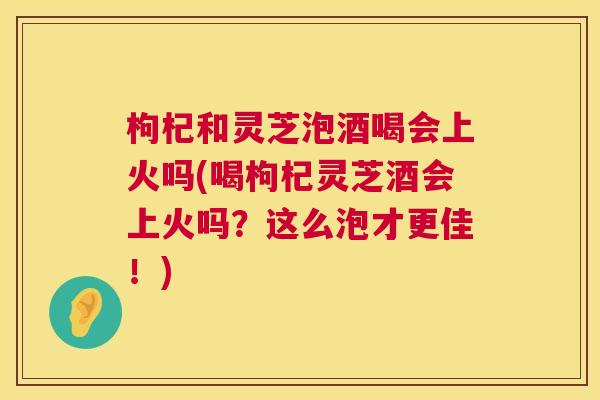 枸杞和灵芝泡酒喝会上火吗(喝枸杞灵芝酒会上火吗?这么泡才更佳!) 第1张 枸杞和灵芝泡酒喝会上火吗(喝枸杞灵芝酒会上火吗?这么泡才更佳!) 第1张