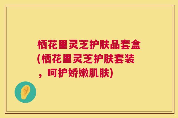 栖花里灵芝护肤品套盒(栖花里灵芝护肤套装，呵护娇嫩肌肤)  第1张