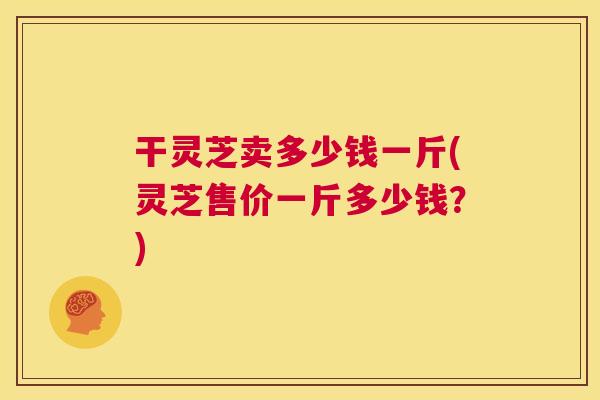 干灵芝卖多少钱一斤(灵芝售价一斤多少钱?) 第1张 干灵芝卖多少钱一斤(灵芝售价一斤多少钱?) 第1张