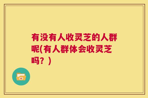 有没有人收灵芝的人群呢(有人群体会收灵芝吗？)  第1张