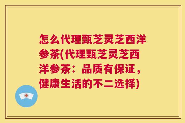 怎么代理甄芝灵芝西洋参茶(代理甄芝灵芝西洋参茶：品质有保证，健康生活的不二选择)  第1张