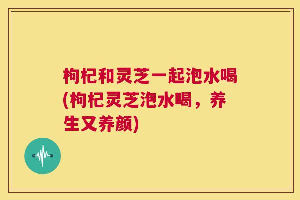 枸杞和灵芝一起泡水喝(枸杞灵芝泡水喝,养生又养颜) 第1张 枸杞和灵芝一起泡水喝(枸杞灵芝泡水喝,养生又养颜) 第1张